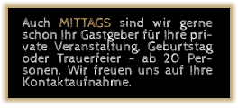 Auch MITTAGS sind wir gerne schon Ihr Gastgeber für Ihre private Veranstaltung, Geburtstag oder Trauerfeier - ab 20 Personen. Wir freuen uns auf Ihre Kontaktaufnahme.